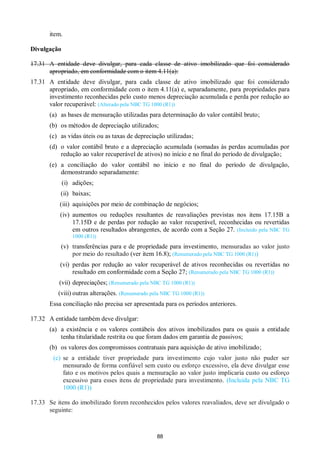 88
item.
Divulgação
17.31 A entidade deve divulgar, para cada classe de ativo imobilizado que foi considerado
apropriado, em conformidade com o item 4.11(a):
17.31 A entidade deve divulgar, para cada classe de ativo imobilizado que foi considerado
apropriado, em conformidade com o item 4.11(a) e, separadamente, para propriedades para
investimento reconhecidas pelo custo menos depreciação acumulada e perda por redução ao
valor recuperável: (Alterado pela NBC TG 1000 (R1))
(a) as bases de mensuração utilizadas para determinação do valor contábil bruto;
(b) os métodos de depreciação utilizados;
(c) as vidas úteis ou as taxas de depreciação utilizadas;
(d) o valor contábil bruto e a depreciação acumulada (somadas às perdas acumuladas por
redução ao valor recuperável de ativos) no início e no final do período de divulgação;
(e) a conciliação do valor contábil no início e no final do período de divulgação,
demonstrando separadamente:
(i) adições;
(ii) baixas;
(iii) aquisições por meio de combinação de negócios;
(iv) aumentos ou reduções resultantes de reavaliações previstas nos itens 17.15B a
17.15D e de perdas por redução ao valor recuperável, reconhecidas ou revertidas
em outros resultados abrangentes, de acordo com a Seção 27. (Incluído pela NBC TG
1000 (R1))
(v) transferências para e de propriedade para investimento, mensuradas ao valor justo
por meio do resultado (ver item 16.8); (Renumerado pela NBC TG 1000 (R1))
(vi) perdas por redução ao valor recuperável de ativos reconhecidas ou revertidas no
resultado em conformidade com a Seção 27; (Renumerado pela NBC TG 1000 (R1))
(vii) depreciações; (Renumerado pela NBC TG 1000 (R1))
(viii) outras alterações. (Renumerado pela NBC TG 1000 (R1))
Essa conciliação não precisa ser apresentada para os períodos anteriores.
17.32 A entidade também deve divulgar:
(a) a existência e os valores contábeis dos ativos imobilizados para os quais a entidade
tenha titularidade restrita ou que foram dados em garantia de passivos;
(b) os valores dos compromissos contratuais para aquisição de ativo imobilizado;
(c) se a entidade tiver propriedade para investimento cujo valor justo não puder ser
mensurado de forma confiável sem custo ou esforço excessivo, ela deve divulgar esse
fato e os motivos pelos quais a mensuração ao valor justo implicaria custo ou esforço
excessivo para esses itens de propriedade para investimento. (Incluída pela NBC TG
1000 (R1))
17.33 Se itens do imobilizado forem reconhecidos pelos valores reavaliados, deve ser divulgado o
seguinte:
 