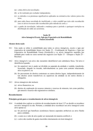 89
(a) a data efetiva da reavaliação;
(b) se foi realizado por avaliador independente;
(c) os métodos e as premissas significativos aplicados na estimativa dos valores justos dos
itens;
(d) para cada classe reavaliada do imobilizado, o valor contábil que teria sido reconhecido
caso os ativos tivessem sido reconhecidos pelo método de custo; e
(e) o ganho da reavaliação, indicando a mudança para o período e quaisquer restrições na
distribuição do saldo aos acionistas.
Seção 18
Ativo Intangível Exceto Ágio por Expectativa de Rentabilidade
Futura (Goodwill)
Alcance desta seção
18.1 Esta seção se refere à contabilidade para todos os ativos intangíveis, exceto o ágio por
expectativa de rentabilidade futura (ver Seção 19 – Combinação de Negócios e Ágio por
Expectativa de Rentabilidade Futura (Goodwill)) e os ativos intangíveis mantidos por
entidade para venda no curso normal dos negócios (ver Seção 13 – Estoques e Seção 23 –
Receitas).
18.2 Ativo intangível é um ativo não monetário identificável sem substância física. Tal ativo é
identificável quando:
(a) for separável, isto é, puder ser dividido ou separado da entidade e vendido, transferido,
licenciado, alugado ou trocado, individualmente ou junto com contrato relacionado,
ativo ou passivo; ou
(b) for proveniente de direitos contratuais ou outros direitos legais, independentemente de
tais direitos serem transferíveis ou separáveis da entidade ou de outros direitos e
obrigações.
18.3 Ativos intangíveis não incluem:
(a) ativos financeiros; ou
(b) direitos de exploração de recursos minerais e reservas de minerais, tais como petróleo,
gás natural e recursos não regenerativos similares.
Reconhecimento
Princípios gerais para o reconhecimento de ativos intangíveis
18.4 A entidade deve aplicar os critérios de reconhecimento do item 2.27 ao decidir se reconhece
um ativo intangível ou não. Portanto, a entidade deve reconhecer um ativo intangível como
ativo apenas se:
(a) for provável que benefícios econômicos futuros esperados atribuíveis ao ativo fluirão
para a entidade;
(b) o custo ou o valor do ativo puder ser mensurado de maneira confiável; e
(c) o ativo não resultar de gastos incorridos internamente em item intangível.
 