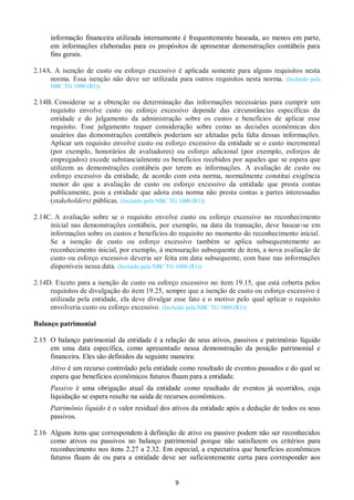 9
informação financeira utilizada internamente é frequentemente baseada, ao menos em parte,
em informações elaboradas para os propósitos de apresentar demonstrações contábeis para
fins gerais.
2.14A. A isenção de custo ou esforço excessivo é aplicada somente para alguns requisitos nesta
norma. Essa isenção não deve ser utilizada para outros requisitos nesta norma. (Incluído pela
NBC TG 1000 (R1))
2.14B. Considerar se a obtenção ou determinação das informações necessárias para cumprir um
requisito envolve custo ou esforço excessivo depende das circunstâncias específicas da
entidade e do julgamento da administração sobre os custos e benefícios de aplicar esse
requisito. Esse julgamento requer consideração sobre como as decisões econômicas dos
usuários das demonstrações contábeis poderiam ser afetadas pela falta dessas informações.
Aplicar um requisito envolve custo ou esforço excessivo da entidade se o custo incremental
(por exemplo, honorários de avaliadores) ou esforço adicional (por exemplo, esforços de
empregados) excede substancialmente os benefícios recebidos por aqueles que se espera que
utilizem as demonstrações contábeis por terem as informações. A avaliação de custo ou
esforço excessivo da entidade, de acordo com esta norma, normalmente constitui exigência
menor do que a avaliação de custo ou esforço excessivo da entidade que presta contas
publicamente, pois a entidade que adota esta norma não presta contas a partes interessadas
(stakeholders) públicas. (Incluído pela NBC TG 1000 (R1))
2.14C. A avaliação sobre se o requisito envolve custo ou esforço excessivo no reconhecimento
inicial nas demonstrações contábeis, por exemplo, na data da transação, deve basear-se em
informações sobre os custos e benefícios do requisito no momento do reconhecimento inicial.
Se a isenção de custo ou esforço excessivo também se aplica subsequentemente ao
reconhecimento inicial, por exemplo, à mensuração subsequente de item, a nova avaliação de
custo ou esforço excessivo deveria ser feita em data subsequente, com base nas informações
disponíveis nessa data. (Incluído pela NBC TG 1000 (R1))
2.14D. Exceto para a isenção de custo ou esforço excessivo no item 19.15, que está coberta pelos
requisitos de divulgação do item 19.25, sempre que a isenção de custo ou esforço excessivo é
utilizada pela entidade, ela deve divulgar esse fato e o motivo pelo qual aplicar o requisito
envolveria custo ou esforço excessivo. (Incluído pela NBC TG 1000 (R1))
Balanço patrimonial
2.15 O balanço patrimonial da entidade é a relação de seus ativos, passivos e patrimônio líquido
em uma data específica, como apresentado nessa demonstração da posição patrimonial e
financeira. Eles são definidos da seguinte maneira:
Ativo é um recurso controlado pela entidade como resultado de eventos passados e do qual se
espera que benefícios econômicos futuros fluam para a entidade.
Passivo é uma obrigação atual da entidade como resultado de eventos já ocorridos, cuja
liquidação se espera resulte na saída de recursos econômicos.
Patrimônio líquido é o valor residual dos ativos da entidade após a dedução de todos os seus
passivos.
2.16 Alguns itens que correspondem à definição de ativo ou passivo podem não ser reconhecidos
como ativos ou passivos no balanço patrimonial porque não satisfazem os critérios para
reconhecimento nos itens 2.27 a 2.32. Em especial, a expectativa que benefícios econômicos
futuros fluam de ou para a entidade deve ser suficientemente certa para corresponder aos
 