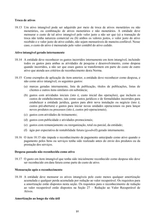 91
Troca de ativos
18.13 Um ativo intangível pode ser adquirido por meio de troca de ativos monetários ou não
monetários, ou combinação de ativos monetários e não monetários. A entidade deve
mensurar o custo de tal ativo intangível pelo valor justo a não ser que (a) a transação de
troca não tenha natureza comercial ou (b) ambos os valores justos, o valor justo do ativo
recebido e o valor justo do ativo cedido, não sejam mensuráveis de maneira confiável. Nesse
caso, o custo do ativo é mensurado pelo valor contábil do ativo cedido.
Ativo intangível gerado internamente
18.14 A entidade deve reconhecer os gastos incorridos internamente em item intangível, incluindo
todos os gastos para ambas as atividades de pesquisa e desenvolvimento, como despesa
quando incorridos, a não ser que esses gastos se transformem em parte do custo de outro
ativo que atenda aos critérios de reconhecimento desta Norma.
18.15 Como exemplos de aplicação do item anterior, a entidade deve reconhecer como despesa, e
não como ativo intangível, os seguintes gastos:
(a) marcas geradas internamente, lista de publicação, títulos de publicações, listas de
clientes e outros itens similares em substância;
(b) gastos com atividades iniciais (isto é, custo inicial das operações), que incluem os
custos de estabelecimento, tais como custos jurídicos e de formalidades incorridos para
estabelecer a entidade jurídica, gastos para abrir nova instalação ou negócio (isto é,
custos pré-abertura) e gastos para iniciar novas unidades operacionais ou para lançar
novos produtos ou processos (isto é, custos pré-operacionais);
(c) gastos com atividades de treinamento;
(d) gastos com publicidade e atividades promocionais;
(e) gastos com remanejamento ou reorganização, total ou parcial, da entidade;
(f) ágio por expectativa de rentabilidade futura (goodwill) gerado internamente.
18.16 O item 18.15 não impede o reconhecimento de pagamento antecipado como ativo quando o
pagamento pelos bens ou serviços tenha sido realizado antes do envio dos produtos ou da
prestação dos serviços.
Despesa passada não reconhecida como ativo
18.17 O gasto em item intangível que tenha sido inicialmente reconhecido como despesa não deve
ser reconhecido em data futura como parte do custo de ativo.
Mensuração após o reconhecimento
18.18 A entidade deve mensurar os ativos intangíveis pelo custo menos qualquer amortização
acumulada e qualquer perda acumulada por redução ao valor recuperável. Os requisitos para
a amortização estão dispostos nesta seção. Os requisitos para o reconhecimento de redução
ao valor recuperável estão dispostos na Seção 27 – Redução ao Valor Recuperável de
Ativos.
Amortização ao longo da vida útil
 