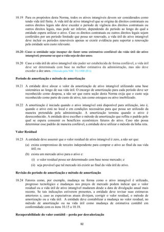 92
18.19 Para os propósitos desta Norma, todos os ativos intangíveis devem ser considerados como
tendo vida útil finita. A vida útil de ativo intangível que se origina de direitos contratuais ou
outros direitos legais não deve exceder o período de vigência dos direitos contratuais ou
outros direitos legais, mas pode ser inferior, dependendo do período ao longo do qual a
entidade espera utilizar o ativo. Caso os direitos contratuais ou outros direitos legais sejam
conferidos por um período limitado que possa ser renovado, a vida útil do ativo intangível
deve incluir os períodos renováveis apenas se existir evidência para suportar a renovação
pela entidade sem custo relevante.
18.20 Caso a entidade seja incapaz de fazer uma estimativa confiável da vida útil de ativo
intangível, presume-se que a vida seja de dez anos.
18.20 Caso a vida útil do ativo intangível não puder ser estabelecida de forma confiável, a vida útil
deve ser determinada com base na melhor estimativa da administração, mas não deve
exceder a dez anos. (Alterado pela NBC TG 1000 (R1))
Período de amortização e método de amortização
18.21 A entidade deve alocar o valor da amortização de ativo intangível utilizando uma base
sistemática ao longo de sua vida útil. O encargo de amortização para cada período deve ser
reconhecido como despesa, a não ser que outra seção desta Norma exija que o custo seja
reconhecido como parte do custo de ativo, tais como estoques ou ativo imobilizado.
18.22 A amortização é iniciada quando o ativo intangível está disponível para utilização, isto é,
quando o ativo está no local e em condições necessárias para que possa ser utilizado da
maneira pretendida pela administração. A amortização termina quando o ativo é
desreconhecido. A entidade deve escolher o método de amortização que reflita o padrão pelo
qual se espera consumir os benefícios econômicos futuros do ativo. Caso não possa
determinar esse padrão de maneira confiável, a entidade deve utilizar o método da linha reta.
Valor Residual
18.23 A entidade deve assumir que o valor residual de ativo intangível é zero, a não ser que:
(a) exista compromisso de terceiro independente para comprar o ativo ao final da sua vida
útil; ou
(b) exista um mercado ativo para o ativo e:
(i) o valor residual possa ser determinado com base nesse mercado; e
(ii) seja provável que tal mercado irá existir ao final da vida útil do ativo.
Revisão do período de amortização e método de amortização
18.24 Fatores como, por exemplo, mudança na forma como o ativo intangível é utilizado,
progresso tecnológico e mudanças nos preços de mercado podem indicar que o valor
residual ou a vida útil de ativo intangível mudaram desde a data de divulgação anual mais
recente. Se tais indicações estiverem presentes, a entidade deve revisar suas estimavas
anteriores e, caso as expectativas atuais divirjam, corrigir o valor residual, o método de
amortização ou a vida útil. A entidade deve contabilizar a mudança no valor residual, no
método de amortização ou na vida útil como mudança de estimativa contábil em
conformidade com os itens 10.15 a 10.18.
Recuperabilidade do valor contábil – perda por desvalorização
 