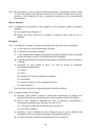 93
18.25 Para determinar se o ativo intangível sofreu desvalorização, a entidade deve aplicar a Seção
27. Essa seção explica como e quando a entidade revisa os valores contábeis dos seus ativos,
determina o valor recuperável de ativo, e quando ela reconhece ou reverte uma perda por
desvalorização.
Baixas e alienações
18.26 A entidade deve desreconhecer o ativo intangível, e deve reconhecer o ganho ou a perda no
resultado:
(a) por ocasião de sua alienação; ou
(b) quando não existir expectativa de benefícios econômicos futuros pelo seu uso ou
alienação.
Divulgação
18.27 A entidade deve divulgar as seguintes informações para cada classe de ativo intangível:
(a) as vidas úteis ou as taxas de amortização utilizadas;
(b) os métodos de amortização utilizados;
(c) o valor contábil bruto e qualquer amortização acumulada (somada às perdas acumuladas
por desvalorização) no início e no final do período de divulgação;
(d) a linha da demonstração do resultado na qual qualquer amortização de ativos intangíveis
é incluída;
(e) conciliação do valor contábil no início e no final do período de divulgação,
demonstrando separadamente:
(i) adições;
(ii) baixas;
(iii) aquisições por meio de combinação de negócios;
(iv) amortização;
(v) perdas por redução ao valor recuperável de ativos;
(vi) outras alterações.
Essa conciliação não precisa ser apresentada para os períodos anteriores.
18.28 A entidade também deve divulgar:
(a) descrição, valor contábil e período de amortização remanescente de qualquer ativo
intangível individual que seja material para as demonstrações contábeis da entidade;
(b) para os ativos intangíveis adquiridos por meio de subvenção governamental e
inicialmente reconhecidos pelo valor justo (ver item 18.12):
(i) o valor justo reconhecido inicialmente para esses ativos; e
(ii) seus valores contábeis;
(c) existência e valores contábeis dos ativos intangíveis para os quais a entidade tenha
titularidade restrita ou que tenham sido dados como garantia de passivos;
(d) os valores de acordos contratuais para aquisição de ativos intangíveis.
 