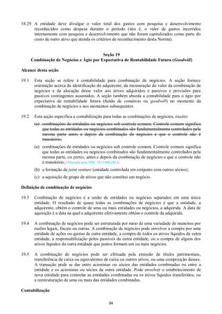 94
18.29 A entidade deve divulgar o valor total dos gastos com pesquisa e desenvolvimento
reconhecidos como despesa durante o período (isto é, o valor de gastos incorridos
internamente com pesquisa e desenvolvimento que não foram capitalizados como parte do
custo de outro ativo que atenda os critérios de reconhecimento desta Norma).
Seção 19
Combinação de Negócios e Ágio por Expectativa de Rentabilidade Futura (Goodwill)
Alcance desta seção
19.1 Esta seção se refere à contabilidade para combinação de negócios. A seção fornece
orientação acerca da identificação do adquirente, da mensuração do valor da combinação de
negócios e da alocação desse valor aos ativos adquiridos e passivos e provisões para
passivos contingentes assumidos. A seção também aborda a contabilidade para o ágio por
expectativa de rentabilidade futura (fundo de comércio ou goodwill) no momento da
combinação de negócios e nos momentos subsequentes.
19.2 Esta seção especifica a contabilização para todas as combinações de negócios, exceto:
(a) combinações de entidades ou negócios sob controle comum. Controle comum significa
que todas as entidades ou negócios combinados são fundamentalmente controlados pela
mesma parte antes e depois da combinação de negócios e que o controle não é
transitório;
(a) combinações de entidades ou negócios sob controle comum. Controle comum significa
que todas as entidades ou negócios combinados são fundamentalmente controlados pela
mesma parte, ou partes, antes e depois da combinação de negócios e que o controle não
é transitório; (Alterada pela NBC TG 1000 (R1))
(b) a formação de joint venture (entidade controlada em conjunto com outros sócios);
(c) a aquisição de grupo de ativos que não constitui um negócio.
Definição de combinação de negócios
19.3 Combinação de negócios é a união de entidades ou negócios separados em uma única
entidade. O resultado de quase todas as combinações de negócios é que a entidade, a
adquirente, obtém o controle de uma ou mais entidades ou negócios, a adquirida. A data de
aquisição é a data na qual a adquirente efetivamente obtém o controle da adquirida.
19.4 A combinação de negócios pode ser estruturada por meio de uma variedade de maneiras por
razões legais, fiscais ou outras. A combinação de negócios pode envolver a compra por uma
entidade de ações ou quotas de outra entidade, a compra de todos os ativos líquidos de outra
entidade, a responsabilização pelos passivos da outra entidade, ou a compra de alguns dos
ativos líquidos da outra entidade que juntos formam um ou mais negócios.
19.5 A combinação de negócios pode ser efetuada pela emissão de títulos patrimoniais,
transferência de caixa ou equivalentes de caixa ou outros ativos, ou uma composição desses.
A transação pode se dar entre acionistas ou sócios das entidades combinadas ou entre a
entidade e os acionistas ou sócios da outra entidade. Pode envolver o estabelecimento de
nova entidade para controlar as entidades combinadas ou os ativos líquidos transferidos, ou
a reestruturação de uma ou mais das entidades combinadas.
Contabilização
 