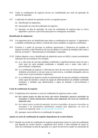 95
19.6 Todas as combinações de negócios devem ser contabilizadas por meio da aplicação do
método de aquisição.
19.7 A aplicação do método de aquisição envolve os seguintes passos:
(a) identificação do adquirente;
(b) mensuração do custo da combinação de negócios;
(c) alocação, na data de aquisição, do custo da combinação de negócios para os ativos
adquiridos e passivos e provisões para passivos contingentes assumidos.
Identificação do adquirente
19.8 Um adquirente deve ser identificado para todas as combinações de negócios. A adquirente é
a entidade combinada que obtém o controle das outras entidades ou negócios combinados.
19.9 Controle é o poder de governar as políticas operacionais e financeiras da entidade ou
negócio de forma a obter benefícios de suas atividades. O controle da entidade sobre outra é
descrito na Seção 9 – Demonstrações Consolidadas e Separadas.
19.10 Embora algumas vezes a identificação da adquirente possa ser difícil, existem normalmente
indicações de sua existência. Por exemplo:
(a) se o valor justo de uma das entidades combinadas é significativamente maior do que o
valor justo da outra entidade combinada, a entidade com o maior valor justo é
provavelmente a adquirente;
(b) se a combinação de negócios é efetivada por meio de uma troca de títulos patrimoniais
ordinários com direito a voto por caixa ou outros ativos, a entidade entregando caixa ou
outros ativos é provavelmente a adquirente;
(c) se a combinação de negócios resulta na administração de uma das entidades combinadas
sendo capaz de dominar a seleção da equipe de administradores da entidade combinada
resultante, a entidade cuja administração é capaz de dominar é provavelmente a
adquirente.
Custo de combinação de negócios
19.11 O adquirente deve mensurar o custo de combinação de negócios como a soma:
(a) dos valores justos na data da troca, dos ativos fornecidos, passivos incorridos ou
assumidos, e títulos patrimoniais emitidos pela adquirente em troca do controle da
adquirida, mais
(a) dos valores justos, na data da aquisição, de ativos concedidos, de passivos incorridos ou
assumidos e de instrumentos patrimoniais emitidos pela adquirente, em troca do
controle da adquirida, mais (Alterada pela NBC TG 1000 (R1))
(b) quaisquer custos atribuíveis à combinação de negócios.
Ajustes no custo de combinação de negócios dependentes de eventos futuros
19.12 Quando um acordo de combinação de negócios proporcionar ajuste no custo da combinação
que depende de eventos futuros, o adquirente deve incluir o valor estimado do ajuste no
custo da combinação na data de aquisição se o ajuste for provável e puder ser mensurado de
 