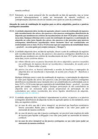 96
maneira confiável.
19.13 Entretanto, se o ajuste potencial não for reconhecido na data de aquisição, mas se tornar
provável subsequentemente e puder ser mensurado de maneira confiável, as
contraprestações adicionais devem ser tratadas como ajuste no custo da combinação.
Alocação do custo de combinação de negócios para os ativos adquiridos, passivos e passivos
contingentes assumidos
19.14 A entidade adquirente deve, na data de aquisição, alocar o custo de combinação de negócios
pelo reconhecimento dos ativos, dos passivos e dos passivos contingentes identificáveis da
adquirida que atenderem aos critérios de reconhecimento do item 19.20 pelos valores justos
nessa data. Qualquer diferença entre o custo da combinação de negócios e a participação da
adquirida no valor justo líquido dos ativos, dos passivos e das provisões para passivos
contingentes identificáveis reconhecidos nesse momento deve ser contabilizada em
conformidade com os itens 19.22 a 19.24 (como ágio por expectativa de rentabilidade futura
– goodwill – ou como ganho por compra vantajosa - “deságio”).
19.14 A entidade adquirente deve, na data de aquisição, alocar o custo de combinação de negócios
pelo reconhecimento dos ativos, dos passivos e dos passivos contingentes identificáveis da
adquirida que atenderem aos critérios de reconhecimento do item 19.15 pelos valores justos
nessa data, exceto conforme abaixo:
(a) tributo diferido ativo ou passivo decorrente dos ativos adquiridos e passivos assumidos
em combinação de negócios devem ser reconhecidos e mensurados, de acordo com a
Seção 29 – Tributos sobre o Lucro;
(b) passivo (ou ativo, se houver) relacionado a acordos de benefícios a empregados da
adquirida deve ser reconhecido e mensurado, de acordo com a Seção 28 – Benefícios a
Empregados.
Qualquer diferença entre o custo da combinação de negócios e a participação da adquirente
no valor justo líquido dos ativos, dos passivos e das provisões para passivos contingentes
identificáveis reconhecidos nesse momento deve ser contabilizada em conformidade com os
itens 19.22 a 19.24 (como ágio por expectativa de rentabilidade futura – goodwill – ou como
ganho por compra vantajosa – deságio). Qualquer participação de não controladores na
adquirida deve ser mensurada pela parcela proporcional da participação de não
controladores nos valores reconhecidos dos ativos líquidos identificáveis da adquirida.
(Alterado pela NBC TG 1000 (R1))
19.15 A entidade adquirente deve reconhecer separadamente os ativos, os passivos e os passivos
contingentes identificáveis da adquirida na data de aquisição apenas se eles atenderem, nessa
data, aos seguintes critérios:
(a) no caso de ativo que não é ativo intangível, ser provável que benefícios econômicos
futuros associados fluirão para a entidade adquirente e seu valor justo puder ser
mensurado de maneira confiável;
(b) no caso de passivo que não é passivo contingente, ser provável uma exigência de saída
de recursos para liquidar a obrigação e seu valor justo puder ser mensurado de maneira
confiável;
(c) no caso de ativo intangível ou de passivo contingente, se seu valor justo puder ser
mensurado de maneira confiável.
 