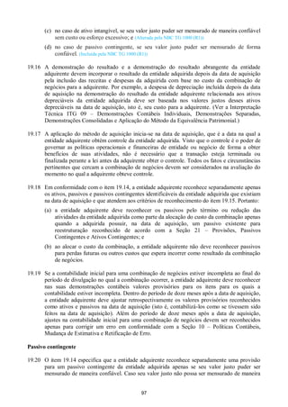 97
(c) no caso de ativo intangível, se seu valor justo puder ser mensurado de maneira confiável
sem custo ou esforço excessivo; e (Alterada pela NBC TG 1000 (R1))
(d) no caso de passivo contingente, se seu valor justo puder ser mensurado de forma
confiável. (Incluída pela NBC TG 1000 (R1))
19.16 A demonstração do resultado e a demonstração do resultado abrangente da entidade
adquirente devem incorporar o resultado da entidade adquirida depois da data de aquisição
pela inclusão das receitas e despesas da adquirida com base no custo da combinação de
negócios para a adquirente. Por exemplo, a despesa de depreciação incluída depois da data
de aquisição na demonstração do resultado da entidade adquirente relacionada aos ativos
depreciáveis da entidade adquirida deve ser baseada nos valores justos desses ativos
depreciáveis na data de aquisição, isto é, seu custo para a adquirente. (Ver a Interpretação
Técnica ITG 09 – Demonstrações Contábeis Individuais, Demonstrações Separadas,
Demonstrações Consolidadas e Aplicação do Método da Equivalência Patrimonial.)
19.17 A aplicação do método de aquisição inicia-se na data de aquisição, que é a data na qual a
entidade adquirente obtém controle da entidade adquirida. Visto que o controle é o poder de
governar as políticas operacionais e financeiras de entidade ou negócio de forma a obter
benefícios de suas atividades, não é necessário que a transação esteja terminada ou
finalizada perante a lei antes da adquirente obter o controle. Todos os fatos e circunstâncias
pertinentes que cercam a combinação de negócios devem ser considerados na avaliação do
momento no qual a adquirente obteve controle.
19.18 Em conformidade com o item 19.14, a entidade adquirente reconhece separadamente apenas
os ativos, passivos e passivos contingentes identificáveis da entidade adquirida que existiam
na data de aquisição e que atendem aos critérios de reconhecimento do item 19.15. Portanto:
(a) a entidade adquirente deve reconhecer os passivos pelo término ou redução das
atividades da entidade adquirida como parte da alocação do custo da combinação apenas
quando a adquirida possuir, na data de aquisição, um passivo existente para
reestruturação reconhecido de acordo com a Seção 21 – Provisões, Passivos
Contingentes e Ativos Contingentes; e
(b) ao alocar o custo da combinação, a entidade adquirente não deve reconhecer passivos
para perdas futuras ou outros custos que espera incorrer como resultado da combinação
de negócios.
19.19 Se a contabilidade inicial para uma combinação de negócios estiver incompleta ao final do
período de divulgação no qual a combinação ocorrer, a entidade adquirente deve reconhecer
nas suas demonstrações contábeis valores provisórios para os itens para os quais a
contabilidade estiver incompleta. Dentro do período de doze meses após a data de aquisição,
a entidade adquirente deve ajustar retrospectivamente os valores provisórios reconhecidos
como ativos e passivos na data de aquisição (isto é, contabilizá-los como se tivessem sido
feitos na data de aquisição). Além do período de doze meses após a data de aquisição,
ajustes na contabilidade inicial para uma combinação de negócios devem ser reconhecidos
apenas para corrigir um erro em conformidade com a Seção 10 – Políticas Contábeis,
Mudança de Estimativa e Retificação de Erro.
Passivo contingente
19.20 O item 19.14 especifica que a entidade adquirente reconhece separadamente uma provisão
para um passivo contingente da entidade adquirida apenas se seu valor justo puder ser
mensurado de maneira confiável. Caso seu valor justo não possa ser mensurado de maneira
 