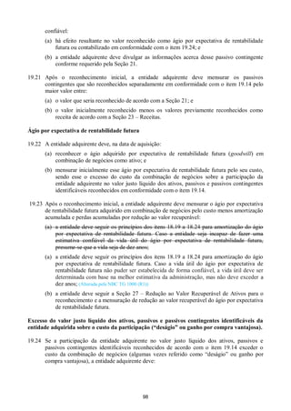 98
confiável:
(a) há efeito resultante no valor reconhecido como ágio por expectativa de rentabilidade
futura ou contabilizado em conformidade com o item 19.24; e
(b) a entidade adquirente deve divulgar as informações acerca desse passivo contingente
conforme requerido pela Seção 21.
19.21 Após o reconhecimento inicial, a entidade adquirente deve mensurar os passivos
contingentes que são reconhecidos separadamente em conformidade com o item 19.14 pelo
maior valor entre:
(a) o valor que seria reconhecido de acordo com a Seção 21; e
(b) o valor inicialmente reconhecido menos os valores previamente reconhecidos como
receita de acordo com a Seção 23 – Receitas.
Ágio por expectativa de rentabilidade futura
19.22 A entidade adquirente deve, na data de aquisição:
(a) reconhecer o ágio adquirido por expectativa de rentabilidade futura (goodwill) em
combinação de negócios como ativo; e
(b) mensurar inicialmente esse ágio por expectativa de rentabilidade futura pelo seu custo,
sendo esse o excesso do custo da combinação de negócios sobre a participação da
entidade adquirente no valor justo líquido dos ativos, passivos e passivos contingentes
identificáveis reconhecidos em conformidade com o item 19.14.
19.23 Após o reconhecimento inicial, a entidade adquirente deve mensurar o ágio por expectativa
de rentabilidade futura adquirido em combinação de negócios pelo custo menos amortização
acumulada e perdas acumuladas por redução ao valor recuperável:
(a) a entidade deve seguir os princípios dos itens 18.19 a 18.24 para amortização do ágio
por expectativa de rentabilidade futura. Caso a entidade seja incapaz de fazer uma
estimativa confiável da vida útil do ágio por expectativa de rentabilidade futura,
presume-se que a vida seja de dez anos;
(a) a entidade deve seguir os princípios dos itens 18.19 a 18.24 para amortização do ágio
por expectativa de rentabilidade futura. Caso a vida útil do ágio por expectativa de
rentabilidade futura não puder ser estabelecida de forma confiável, a vida útil deve ser
determinada com base na melhor estimativa da administração, mas não deve exceder a
dez anos; (Alterada pela NBC TG 1000 (R1))
(b) a entidade deve seguir a Seção 27 – Redução ao Valor Recuperável de Ativos para o
reconhecimento e a mensuração de redução ao valor recuperável do ágio por expectativa
de rentabilidade futura.
Excesso do valor justo líquido dos ativos, passivos e passivos contingentes identificáveis da
entidade adquirida sobre o custo da participação (“deságio” ou ganho por compra vantajosa).
19.24 Se a participação da entidade adquirente no valor justo líquido dos ativos, passivos e
passivos contingentes identificáveis reconhecidos de acordo com o item 19.14 exceder o
custo da combinação de negócios (algumas vezes referido como “deságio” ou ganho por
compra vantajosa), a entidade adquirente deve:
 