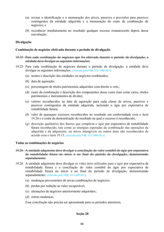 99
(a) revisar a identificação e a mensuração dos ativos, passivos e provisões para passivos
contingentes da entidade adquirida e a mensuração do custo da combinação de
negócios; e
(b) reconhecer imediatamente no resultado qualquer excesso remanescente depois dessa
reavaliação.
Divulgação
Combinação de negócios efetivada durante o período de divulgação
19.25 Para cada combinação de negócios que foi efetivada durante o período de divulgação, a
entidade deve divulgar as seguintes informações:
19.25 Para cada combinação de negócios durante o período de divulgação, a entidade deve
divulgar as seguintes informações: (Alterado pela NBC TG 1000 (R1))
(a) nomes e descrição das entidades ou negócios combinados;
(b) data de aquisição;
(c) porcentagem de títulos patrimoniais adquiridos com direito a voto;
(d) custo da combinação e descrição dos componentes desse custo (tais como caixa, títulos
patrimoniais e instrumentos de dívida);
(e) valores reconhecidos na data de aquisição para cada classe de ativos, passivos e
passivos contingentes da entidade adquirida, incluindo o ágio por expectativa de
rentabilidade futura;
(f) valor de quaisquer excessos reconhecidos no resultado em conformidade com o item
19.24 e a conta da demonstração do resultado na qual o excesso é reconhecido;
(g) descrição qualitativa dos fatores que compõem o ágio por expectativa de rentabilidade
futura reconhecido, tais como as sinergias esperadas da combinação das operações da
adquirida e da adquirente, ou ativos intangíveis ou outros itens não reconhecidos de
acordo com o item 19.15. (Incluída pela NBC TG 1000 (R1))
Todas as combinações de negócios
19.26 A entidade adquirente deve divulgar a conciliação do valor contábil do ágio por expectativa
de rentabilidade futura no início e no final do período de divulgação, demonstrando
separadamente:
19.26 A entidade adquirente deve divulgar as vidas úteis utilizadas para o ágio por expectativa de
rentabilidade futura e a conciliação do valor contábil do ágio por expectativa de
rentabilidade futura no início e no final do período de divulgação, demonstrando
separadamente: (Alterado pela NBC TG 1000 (R1))
(a) mudanças provenientes de novas combinações de negócios;
(b) perdas por redução ao valor recuperável;
(c) alienações de negócios anteriormente adquiridos;
(d) outras mudanças.
Essa conciliação não precisa ser apresentada para os períodos anteriores.
Seção 20
 