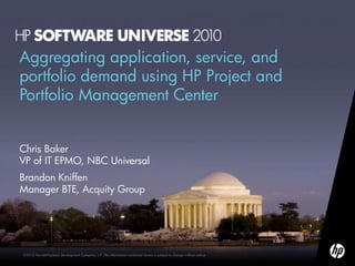 Aggregating application, service, and
portfolio demand using HP Project and
Portfolio Management Center


Chris Baker
VP of IT EPMO, NBC Universal
Brandon Kniffen
Manager BTE, Acquity Group




©2010 Hewlett-Packard Development Company, L.P. The information contained herein is subject to change without notice
 