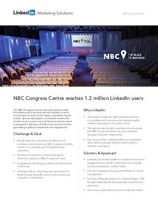 NBC Congress Centre reaches 1.2 million LinkedIn users
The NBC Congress Centre in Utrecht wanted to take
the initiative and communicate with decision-makers
and increase its share of the highly competitive events
market. Sponsored Updates on LinkedIn enables the
events venue to reach out to all those involved in event
management decisions, at both junior and senior level,
generating significant awareness and engagement.
Challenge & Goal
 Brand awareness: attracting the attention of
potential clients to balance NBC Congress Centre’s
reliance on a small group of long-term loyal
customers
 Stand-out proposition: communicating the
distinctive capacity of NBC Congress Centre
 Engagement: Building a professional and relevant
community
 Lead generation: supporting new business and
leads through site traffic, phone calls, emails and
requests for information
NBC Congress Centre
Why LinkedIn
 The ability to target the right potential audience
in a professional environment and deliver highly
relevant messaging in the right context
 The opportunity to build a professional community
that NBC Congress Centre can use to develop
valuable long-term relationships
 Ease of use of the LinkedIn platform and available
data; useful campaign statistics and insights to
optimise campaigns
Solution  Approach
 LinkedIn Sponsored Updates to maximise reach and
engagement for content, delivered in the LinkedIn
feed across desktop, mobile, tablet
 Precision targeting of buying committees for events
management
 Carefully designed balance of content between 70%
thought leadership/brand awareness and 30% lead
generation
 Continuous optimisation based on real-time results
 