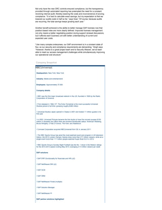 Not only have the new GRC controls ensured compliance, but the transparency
provided through automated reporting has preempted the need for a constant
revolving internal audit, thereby lowering the costs and inconvenience of proving
compliance. “It is hard to calculate exact savings, but my expectation is that we
lowered our audits costs in half so far,” says Goel. “Of course, because audits
are recurring, the total savings keeps growing each year.”
Another benefit achieved is the ability to better manage SAP licenses now that
position­based roles are more clearly defined. Improved licenses management
not only means a better negotiating position during support renewal discussions,
but it affords each business unit with better understanding of current and
expected user costs.
“Like many complex enterprises, our SAP environment is in a constant state of
flux, so our security and compliance requirements are demanding,” Singh says.
“However, thanks to a great project team and to Security Weaver, we’ve been
able to meet our access management challenges while simultaneously improving
our operational cost structure.”
Company Snapshot
NBCUniversal
Headquarters: New York, New York
Industry: Media and entertainment
Employees: Approximately 37,000
Company details:
• NBC was the first major broadcast network in the US, founded in 1926 by the Radio
Corporation of America
• First released in 1982, ET: The Extra Terrestrial is the most successful Universal
Studios picture of all time, grossing roughly $360 million
• Universal Studios Japan opened in Osaka in 2001 and hosted 11 million guests in its
first year
• In 2003, Universal Pictures became the first studio to have five movies surpass $100
million in domestic box office draw and achieve blockbuster status: American Wedding,
Bruce Almighty, 2 Fast 2 Furious, The Hulk, and Seabiscuit
• Comcast Corporation acquired NBCUniversal from GE in January 2011
• The NBC Sports Group has aired the most­watched event and program in US television
history: the 2012 London Olympic Games drew more than 217 million viewers, while as a
single event more than 111 million people watched Super Bowl XLVI in 2012
• NBC Sports Group’s Sunday Night Football was the No. 1 show in the Nielson ratings
for the 2012­2013 season ending May 2013, averaging 21.5 million viewers per week
SAP solutions:
• SAP ERP (functionality for financials and HR) (x2)
• SAP NetWeaver BW (x2)
• SAP SCM
• SAP SRM
• SAP NetWeaver Portal (multiple)
• SAP Solution Manager
• SAP NetWeaver PI
SAP partner solutions highlighted:
 