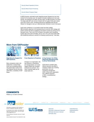 High-Security Support for
SAP Solutions
Many companies contain vital
assets that, if compromised,
could have devastating effects.
This article takes a look at how
SAP National Security Services
(SAP NS2), a subsidiary of SAP
based ...
From Reactive to Proactive
Changes in an organization, like
new solutions or acquisitions
and reorganizations, can cause
negative affects like increased
workload and confusion. As a
result, important tasks can be
swept aside and ...
A Top Concern for CFOs:
Effectively Managing Risk
to Drive Performance
CFOs have to consider many
different elements that affect a
company’s bottom line, including
governance, risk, and
compliance management
(GRC). While every organization
has a different approach
to GRC, a comprehensive
strategy ...
• Security Weaver Separations Enforcer
• Security Weaver Secure Provisioning
• Security Weaver Emergency Repair
At NBCUniversal, automated emails regarding access requests are now more
intuitive for the business user, the request for access interfaces are more user­
friendly, and operations are faster and less costly, but NBCUniversal is not done.
The large­scale SAP user turnover inherent with its roughly 5,400 users means
more work is still to come. Increasing self­service capabilities with Security
Weaver for managers to set up or deactivate team members is next in the queue.
Goel’s early confidence in a successful project has been justified.
NBCUniversal’s alignment of its business around a common GRC strategy with
stricter controls has been as satisfying to the teams involved as coming out of a
feel­good movie. “Now, we’re SOX compliant, the auditors aren’t escalating
access risks to the audit committee, and our CIO, CFO, and COO all feel safer
with predefined access as a vehicle for increasing overall security,” Goel says.
COMMENTS
Please log in to post a comment.
More from SAPinsider
SAPinsider is published by WIS Publishing, a
division of Wellesley Information Services.
20 Carematrix Drive, Dedham, MA 02026 USA
Sales and Customer Service: 1(781)751­8799;
customer@wispubs.com
© 2014 Wellesley Information Services. All rights
reserved.
Online ISSN #2155­2444, Print ISSN #1537­145X
SAPinsider
SAPinsider Conferences & Seminars
SAPinsider Seminars on Demand
SAPinsider Store
insiderPROFILES
insiderRESEARCH
SAPexperts
ABOUT US CONTACT US PRESS ROOM MEDIA KIT FAQ PRIVACY POLICY SITEMAP
 