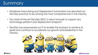 Summary
• Database Forecasting and Deployment Automation has elevated our
DevOps practice to be among the most comprehensive in the industry.
• Our state-of-the-art DevOps SDLC is robust enough to support any
technology platform and deployment endpoint.
• DevOps has empowered our IT to enable the business to achieve its
goals and continue to accelerate our growth and leadership in the
industry.
 