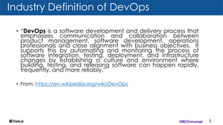 Industry Definition of DevOps
5
• “DevOps is a software development and delivery process that
emphasizes communication and collaboration between
product management, software development, operations
professionals and close alignment with business objectives. It
supports this by automating and monitoring the process of
software integration, testing, deployment, and infrastructure
changes by establishing a culture and environment where
building, testing, and releasing software can happen rapidly,
frequently, and more reliably.”
• From: https://en.wikipedia.org/wiki/DevOps
 