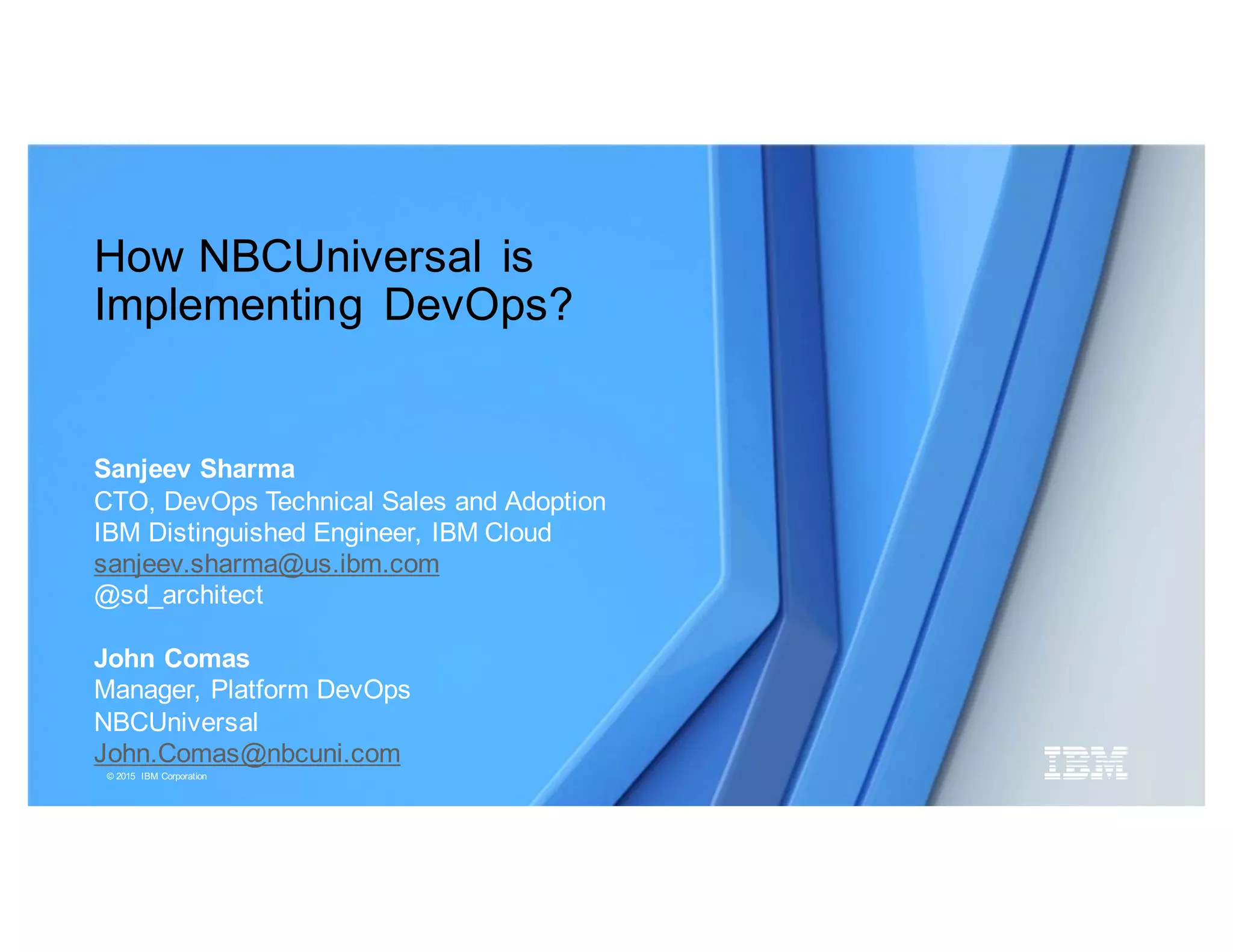 © 2015 IBM Corporation
How NBCUniversal is
Implementing DevOps?
Sanjeev Sharma
CTO, DevOps Technical Sales and Adoption
IBM Distinguished Engineer, IBM Cloud
sanjeev.sharma@us.ibm.com
@sd_architect
John Comas
Manager, Platform DevOps
NBCUniversal
John.Comas@nbcuni.com
 