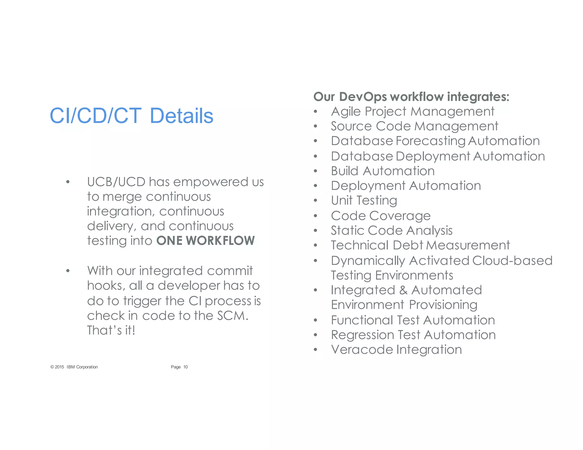 10Page© 2015 IBM Corporation
CI/CD/CT Details
• UCB/UCD has empowered us
to merge continuous
integration, continuous
delivery, and continuous
testing into ONE WORKFLOW
• With our integrated commit
hooks, all a developer has to
do to trigger the CI process is
check in code to the SCM.
That’s it!
Our DevOps workflow integrates:
• Agile Project Management
• Source Code Management
• Database Forecasting Automation
• Database Deployment Automation
• Build Automation
• Deployment Automation
• Unit Testing
• Code Coverage
• Static Code Analysis
• Technical Debt Measurement
• Dynamically Activated Cloud-based
Testing Environments
• Integrated & Automated
Environment Provisioning
• Functional Test Automation
• Regression Test Automation
• Veracode Integration
 