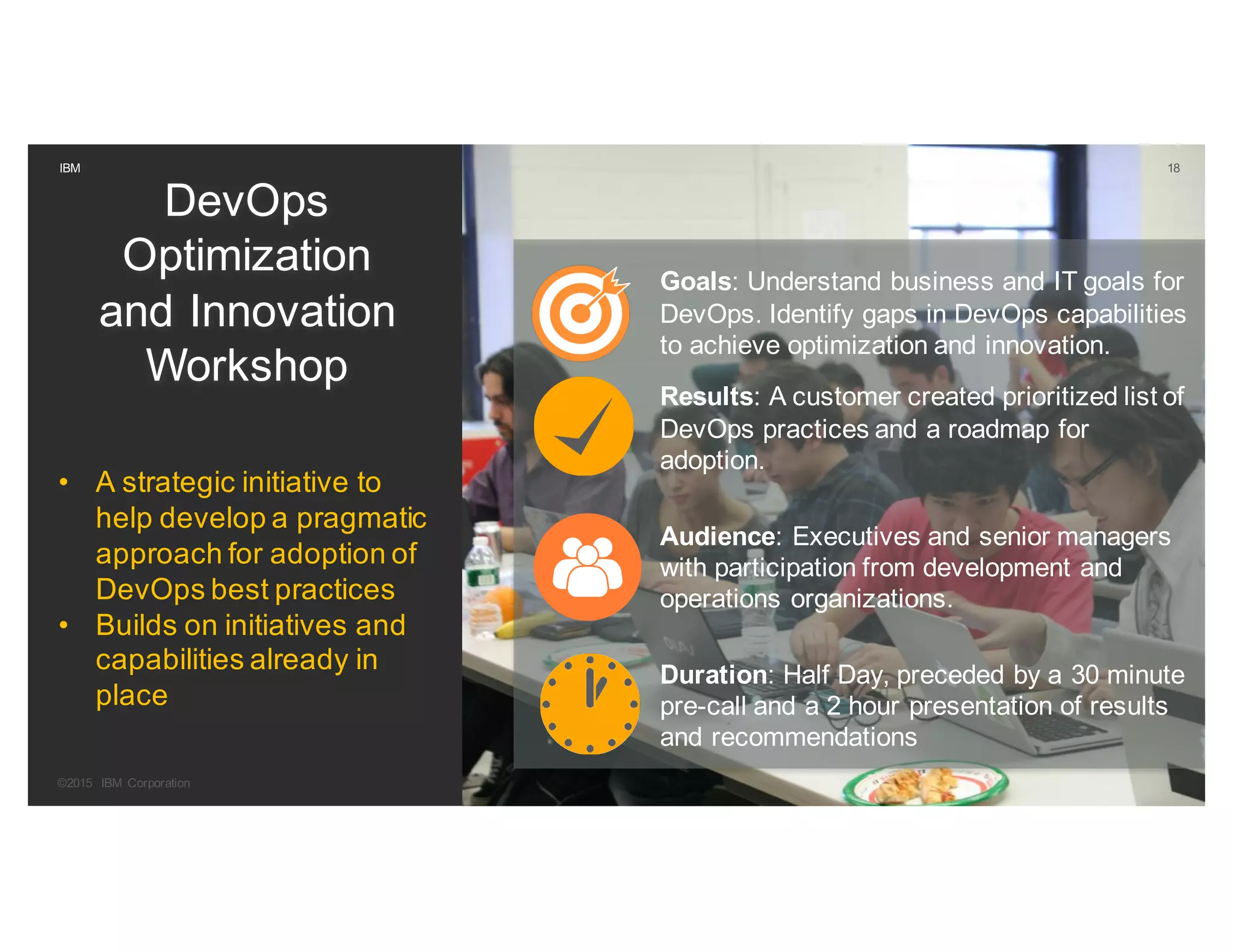 18IBM
DevOps
Optimization
and Innovation
Workshop
• A strategic initiative to
help develop a pragmatic
approach for adoption of
DevOps best practices
• Builds on initiatives and
capabilities already in
place
Goals: Understand business and IT goals for
DevOps. Identify gaps in DevOps capabilities
to achieve optimization and innovation.
Results: A customer created prioritized list of
DevOps practices and a roadmap for
adoption.
Audience: Executives and senior managers
with participation from development and
operations organizations.
Duration: Half Day, preceded by a 30 minute
pre-call and a 2 hour presentation of results
and recommendations
©2015 IBM Corporation
18
 