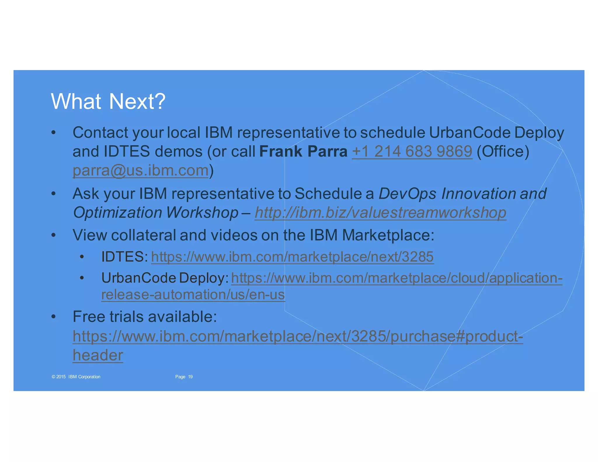 19Page© 2015 IBM Corporation
What Next?
• Contact your local IBM representative to schedule UrbanCode Deploy
and IDTES demos (or call Frank Parra +1 214 683 9869 (Office)
parra@us.ibm.com)
• Ask your IBM representative to Schedule a DevOps Innovation and
Optimization Workshop – http://ibm.biz/valuestreamworkshop
• View collateral and videos on the IBM Marketplace:
• IDTES: https://www.ibm.com/marketplace/next/3285
• UrbanCode Deploy:https://www.ibm.com/marketplace/cloud/application-
release-automation/us/en-us
• Free trials available:
https://www.ibm.com/marketplace/next/3285/purchase#product-
header
 