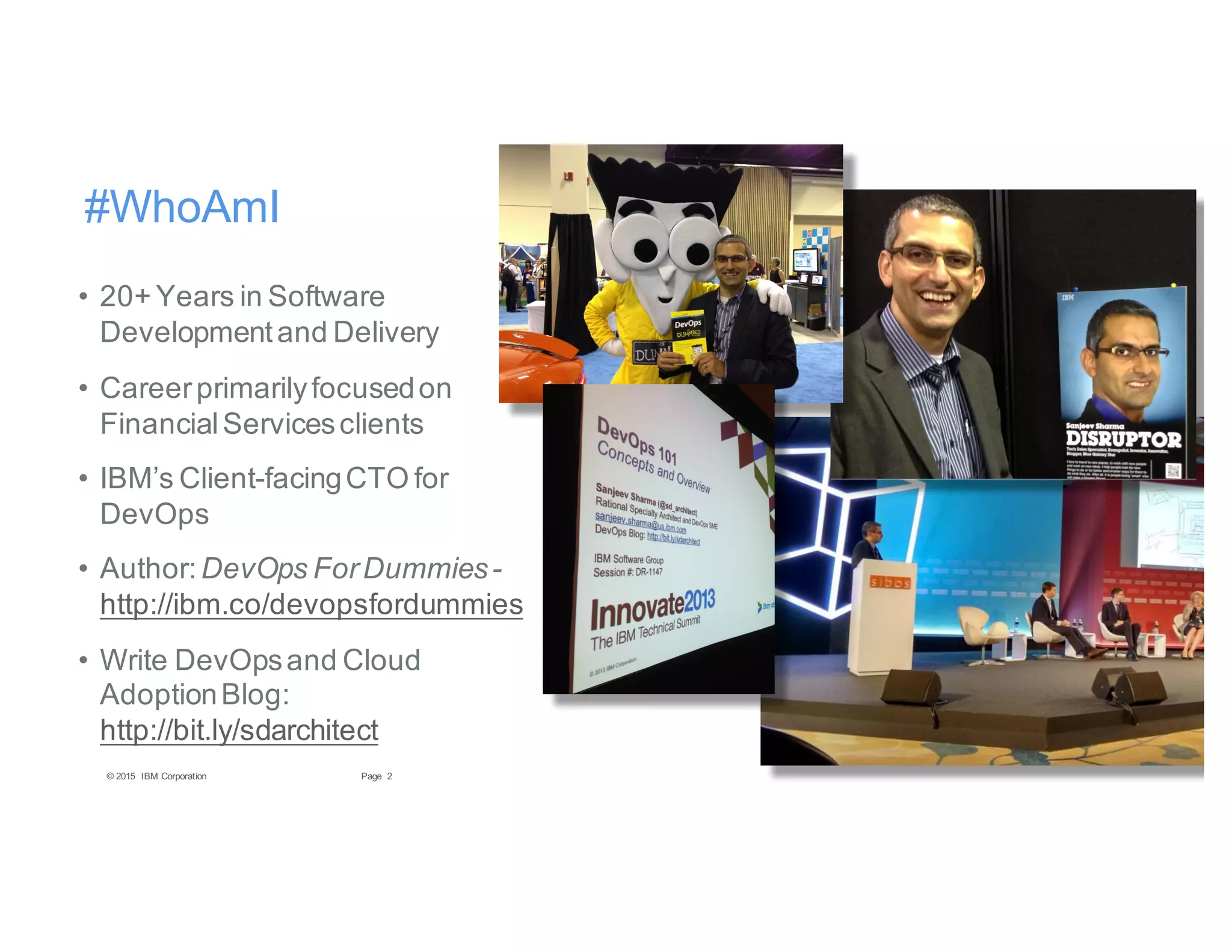 2Page© 2015 IBM Corporation
#WhoAmI
• 20+ Years in Software
Developmentand Delivery
• Careerprimarilyfocusedon
FinancialServicesclients
• IBM’s Client-facingCTO for
DevOps
• Author:DevOps ForDummies-
http://ibm.co/devopsfordummies
• Write DevOpsand Cloud
AdoptionBlog:
http://bit.ly/sdarchitect
 