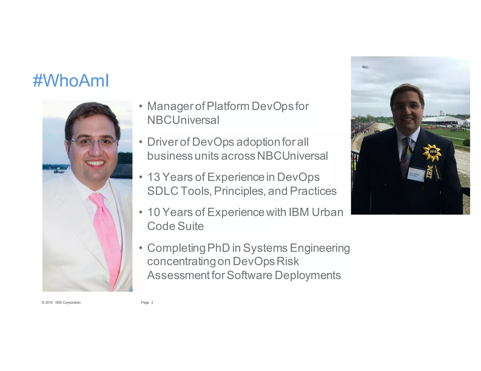 3Page© 2015 IBM Corporation
#WhoAmI
• ManagerofPlatform DevOpsfor
NBCUniversal
• Driverof DevOps adoptionforall
businessunits acrossNBCUniversal
• 13 Years of Experiencein DevOps
SDLC Tools,Principles,and Practices
• 10 Years of Experiencewith IBM Urban
Code Suite
• CompletingPhD in Systems Engineering
concentratingon DevOpsRisk
AssessmentforSoftware Deployments
 