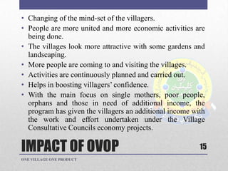IMPACT OF OVOP
• Changing of the mind-set of the villagers.
• People are more united and more economic activities are
being done.
• The villages look more attractive with some gardens and
landscaping.
• More people are coming to and visiting the villages.
• Activities are continuously planned and carried out.
• Helps in boosting villagers‟ confidence.
• With the main focus on single mothers, poor people,
orphans and those in need of additional income, the
program has given the villagers an additional income with
the work and effort undertaken under the Village
Consultative Councils economy projects.
ONE VILLAGE ONE PRODUCT
15
 