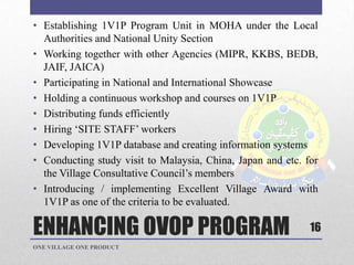 ENHANCING OVOP PROGRAM
• Establishing 1V1P Program Unit in MOHA under the Local
Authorities and National Unity Section
• Working together with other Agencies (MIPR, KKBS, BEDB,
JAIF, JAICA)
• Participating in National and International Showcase
• Holding a continuous workshop and courses on 1V1P
• Distributing funds efficiently
• Hiring „SITE STAFF‟ workers
• Developing 1V1P database and creating information systems
• Conducting study visit to Malaysia, China, Japan and etc. for
the Village Consultative Council‟s members
• Introducing / implementing Excellent Village Award with
1V1P as one of the criteria to be evaluated.
ONE VILLAGE ONE PRODUCT
16
 
