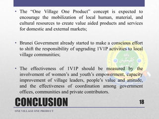 CONCLUSION
• The “One Village One Product” concept is expected to
encourage the mobilization of local human, material, and
cultural resources to create value aided products and services
for domestic and external markets;
• Brunei Government already started to make a conscious effort
to shift the responsibility of upgrading 1V1P activities to local
village communities;
• The effectiveness of 1V1P should be measured by the
involvement of women‟s and youth‟s empowerment, capacity
improvement of village leaders, people‟s value and attitude,
and the effectiveness of coordination among government
offices, communities and private contributors.
18
ONE VILLAGE ONE PRODUCT
 