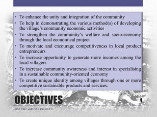 OBJECTIVES
• To enhance the unity and integration of the community
• To help in demonstrating the various method(s) of developing
the village‟s community economic activities
• To strengthen the community‟s welfare and socio-economy
through the local economical project
• To motivate and encourage competitiveness in local product
entrepreneurs
• To increase opportunity to generate more incomes among the
local villagers
• To increase community awareness and interest in specialising
in a sustainable community-oriented economy
• To create unique identity among villages through one or more
competitive sustainable products and services.
4
ONE VILLAGE ONE PRODUCT
 