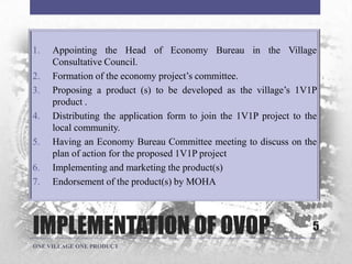 IMPLEMENTATION OF OVOP
1. Appointing the Head of Economy Bureau in the Village
Consultative Council.
2. Formation of the economy project‟s committee.
3. Proposing a product (s) to be developed as the village‟s 1V1P
product .
4. Distributing the application form to join the 1V1P project to the
local community.
5. Having an Economy Bureau Committee meeting to discuss on the
plan of action for the proposed 1V1P project
6. Implementing and marketing the product(s)
7. Endorsement of the product(s) by MOHA
5
ONE VILLAGE ONE PRODUCT
 