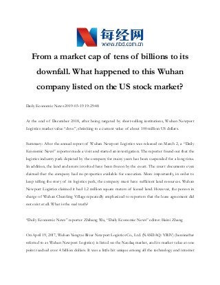 From a market cap of tens of billions to its
downfall. What happened to this Wuhan
company listed on the US stock market?
Daily Economic News 2019-03-19 19:29:48
At the end of December 2018, after being targeted by short-selling institutions, Wuhan Newport
Logistics market value “dove”, shrinking to a current value of about 100 million US dollars.
Summary: After the annual report of Wuhan Newport Logistics was released on March 2, a “Daily
Economic News” reporter made a visit and started an investigation. The reporter found out that the
logistics industry park depicted by the company for many years has been suspended for a long time.
In addition, the land and assets involved have been frozen by the court. The court documents even
claimed that the company had no properties available for execution. More importantly, in order to
keep telling the story of its logistics park, the company must have sufficient land resources. Wuhan
Newport Logistics claimed it had 1.2 million square meters of leased land. However, the person in
charge of Wuhan Chunfeng Village repeatedly emphasized to reporters that the lease agreement did
not exist at all. What is the real truth?
“Daily Economic News” reporter Zhibang Wu, “Daily Economic News” editor: Haini Zhang
On April 19, 2017, Wuhan Yangtze River Newport Logistics Co., Ltd. (NASDAQ: YRIV) (hereinafter
referred to as Wuhan Newport Logistics) is listed on the Nasdaq market, and its market value at one
point reached over 4 billion dollars. It was a little bit unique among all the technology and internet
 