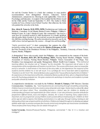 Art and the Creation Stories is a book that continues to reap positive
recommendation from distinguished Doctors, Educators, School
Administrators, and parents too. Showing its wide applicability from Arts to
Psychology and Education. A recipient of the Cardinal Sin BestBook Award
for the Child and the Youth last September 17, 2015. The Author is Maria
Lourdes de Vera,a former Lower School Teacher. She is likewise the Artist
who painted the artworks in the book.
Dra. Alicia B. Tamesis, M.D. FPPS, MPH, Paediatrician and Adolescent
Medicine. Consultant: Fe del Mundo Medical Centre, Philippine Children’s
Medical Centre, St. Luke’s Medical Centre. She commented “This book is a
must have for everybody involved in child development. It is doubly significant
that the author Maria Lourdes A. de Vera took into account the cognitive level of
the child thus enriching learning. The authorintroduced an innovative way for the
child to know God and appreciate His creation – through Arts and Storytelling.”
“Highly specialized work!” A short commentary but captures the effort
invested by writing this book was made by Fr. Quirico Pedregosa, Jr. OP,
the Prior Provincial of the Dominican Province of the Philippines, Seminary, University of Santo Tomas,
Espana, Manila, Philippines
A distinguished Nurse who recently visited the Philippines also commented on the contents of the book.
Victoria P. Berbano, BSN, RN, BS Psychology, MHA, Nursing Board Member, Philippine Nurses
Association of America, Nursing Board Member, Philippine Nurses Association of San Diego, Vice
President, Case management and quality Management, Milvali Health Care Company “This method of
teaching reflects the intuitive role of “imagery” by the storyteller. The important role of vision in the
interpretation ofthemanifestationofCreation in an ArtForm. Thesuccessofthisbook, doesnotstopatthe
end of a semester. It shall remain in the heart of the story teller as she experiences the response of the
students and the children he or she will touch. It is a privilege for me to have been able to experience
“Creation in an Art Form” Ms. Victoria Berbano alsosupportsthe“CauseofNurturing theArts in Children.”
An awarenesson theimportanceoftheArts, initiated by Maria LourdesdeVera, who is a Registered Nurse
and a BS Psychology graduate too. She gives creative arts workshops to teachers and students in private
and public schools by invitation.
A comprehensive introduction was made by the Publisher, Dennis G. Tamayo, CMF Director, Claretian
Communications Foundation, Inc. “Learning becomes fun and exciting through storytelling and painting.
Children havean innateloveofstoriescreatea senseofwonderand magic. Storiesteachusaboutlife, about
ourselves and about others. Thus, storytelling becomes a distinct way for children to develop an
understanding of respect and appreciation for other cultures. It can also promote a positive attitude for
people from different lands, races and religions. Likewise, Art is basic in teaching. Every subject area is
important, but no program for young Children could succeed without emphasizing art. Children at their
prime age are able to express their feeling and emotions in a safe way through making, looking at, and
talking abouttheirown artwork and theartofothers. Childrenarehelpedthroughartto develop perceptual
abilities while able to practice and gain fine muscle control and strengthen eye hand motor coordination.
These are few of the many things one can obtain through art.”
Sockie Fernandez, Director/Producer/Teacher, Philippines commented “I like it! It is intuitive and
intelligent”
 