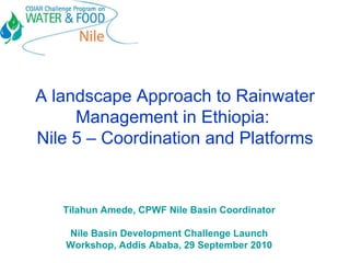 A landscape Approach to Rainwater Management in Ethiopia:  Nile 5 – Coordination and Platforms Tilahun Amede, CPWF Nile Basin Coordinator Nile Basin Development Challenge Launch Workshop, Addis Ababa, 29 September 2010 