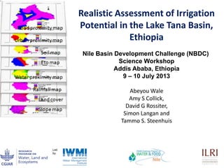1
Realistic Assessment of Irrigation
Potential in the Lake Tana Basin,
Ethiopia
Abeyou Wale
Amy S Collick,
David G Rossiter,
Simon Langan and
Tammo S. Steenhuis
Nile Basin Development Challenge (NBDC)
Science Workshop
Addis Ababa, Ethiopia
9 – 10 July 2013
 