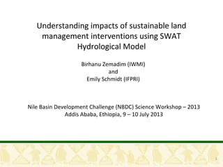 1
Understanding impacts of sustainable land
management interventions using SWAT
Hydrological Model
Birhanu Zemadim (IWMI)
and
Emily Schmidt (IFPRI)
Nile Basin Development Challenge (NBDC) Science Workshop
Addis Ababa, Ethiopia, 9 – 10 July 2013
 