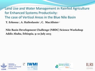Land Use and Water Management in Rainfed Agriculture
for Enhanced Systems Productivity:
The case of Vertisol Areas in the Blue Nile Basin
T. Erkossa 1
, A. Haileslassie 2
, C. MacAlister 3
Nile Basin Development Challenge (NBDC) Science Workshop
Addis Ababa, Ethiopia, 9–10 July 2013
 