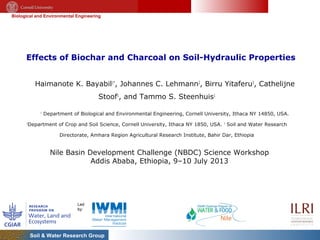 Biological and Environmental Engineering
Soil & Water Research Group
Effects of Biochar and Charcoal on Soil-Hydraulic Properties
Haimanote K. Bayabil1*
, Johannes C. Lehmann2
, Birru Yitaferu3
, Cathelijne
Stoof1
, and Tammo S. Steenhuis1
1
Department of Biological and Environmental Engineering, Cornell University, Ithaca NY 14850, USA.
2
Department of Crop and Soil Science, Cornell University, Ithaca NY 1850, USA. 3
Soil and Water Research
Directorate, Amhara Region Agricultural Research Institute, Bahir Dar, Ethiopia
Nile Basin Development Challenge (NBDC) Science Workshop
Addis Ababa, Ethiopia, 9–10 July 2013
 