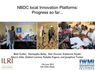 NBDC local Innovation Platforms:
            Progress so far...




  Beth Cullen, Alemayehu Belay, Alan Duncan, Katherine Snyder
Aberra Adie, Zelalem Lemma, Kebebe Ergano, and Josephine Tucker

                          14th June 2012
                         ILRI Addis Ababa
 