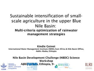 Sustainable intensification of small-
scale agriculture in the upper Blue
Nile Basin:
Multi-criteria optimization of rainwater
management strategies
Kindie Getnet
International Water Management Institute (IWMI), East Africa & Nile Basin Office,
Addis Ababa, Ethiopia
Nile Basin Development Challenge (NBDC) Science
Workshop
Addis Ababa, Ethiopia, 9–10 July 2013
 