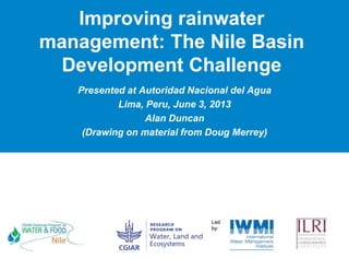 Improving rainwater
management: The Nile Basin
Development Challenge
Presented at Autoridad Nacional del Agua
Lima, Peru, June 3, 2013
Alan Duncan
(Drawing on material from Doug Merrey)
 