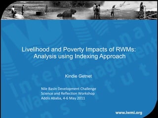 Livelihood and Poverty Impacts of RWMs:  Analysis using Indexing Approach Kindie Getnet  Nile Basin Development Challenge Science and Reflection Workshop Addis Ababa, 4-6 May 2011 