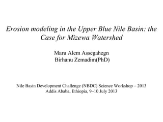 Erosion modeling in the Upper Blue Nile Basin: the
Case for Mizewa Watershed
Maru Alem Assegahegn
Birhanu Zemadim(PhD)
Nile Basin Development Challenge (NBDC) Science Workshop
Addis Ababa, Ethiopia, 9–10 July 2013
 