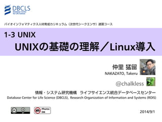 1-3 UNIX 
仲里 猛留 
NAKAZATO, Takeru 
@chalkless 
情報・システム研究機構ライフサイエンス統合データベースセンター 
Database Center for Life Science (DBCLS), Research Organization of Information and Systems (ROIS) 
2014/9/1 
バイオインフォマティクス人材育成カリキュラム（次世代シークエンサ）速習コース 
UNIXの基礎の理解／Linux導入 
 