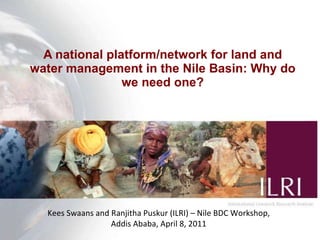A national platform/network for land and water management in the Nile Basin: Why do we need one? Kees Swaans and Ranjitha Puskur (ILRI) – Nile BDC Workshop, Addis Ababa, April 8, 2011 
