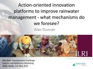 Action-oriented innovation platforms to improve rainwater management - what mechanisms do we foresee? Alan Duncan Nile Basin Development ChallengeScience and Reflection WorkshopAddis Ababa, 4-6 May 2011 