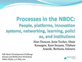 Processes in the NBDC:People, platforms, innovation systems, networking, learning, policies, and institutions Alan Duncan, Josie Tucker, Abeje Kessagne, Kees Swaans, Tilahun Amede, Berhanu Adenew Nile Basin Development ChallengeScience and Reflection WorkshopAddis Ababa, 4-6 May 2011 