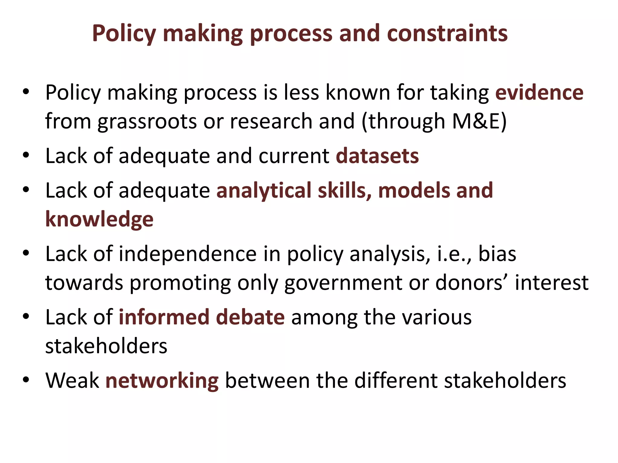Policy making process and constraints Policy making process is less known for taking evidence from grassroots or research and (through M&E)Lack of adequate and current datasetsLack of adequate analytical skills, models and knowledgeLack of independence in policy analysis, i.e., bias towards promoting only government or donors’ interest Lack of informed debate among the various stakeholdersWeak networking between the different stakeholders 