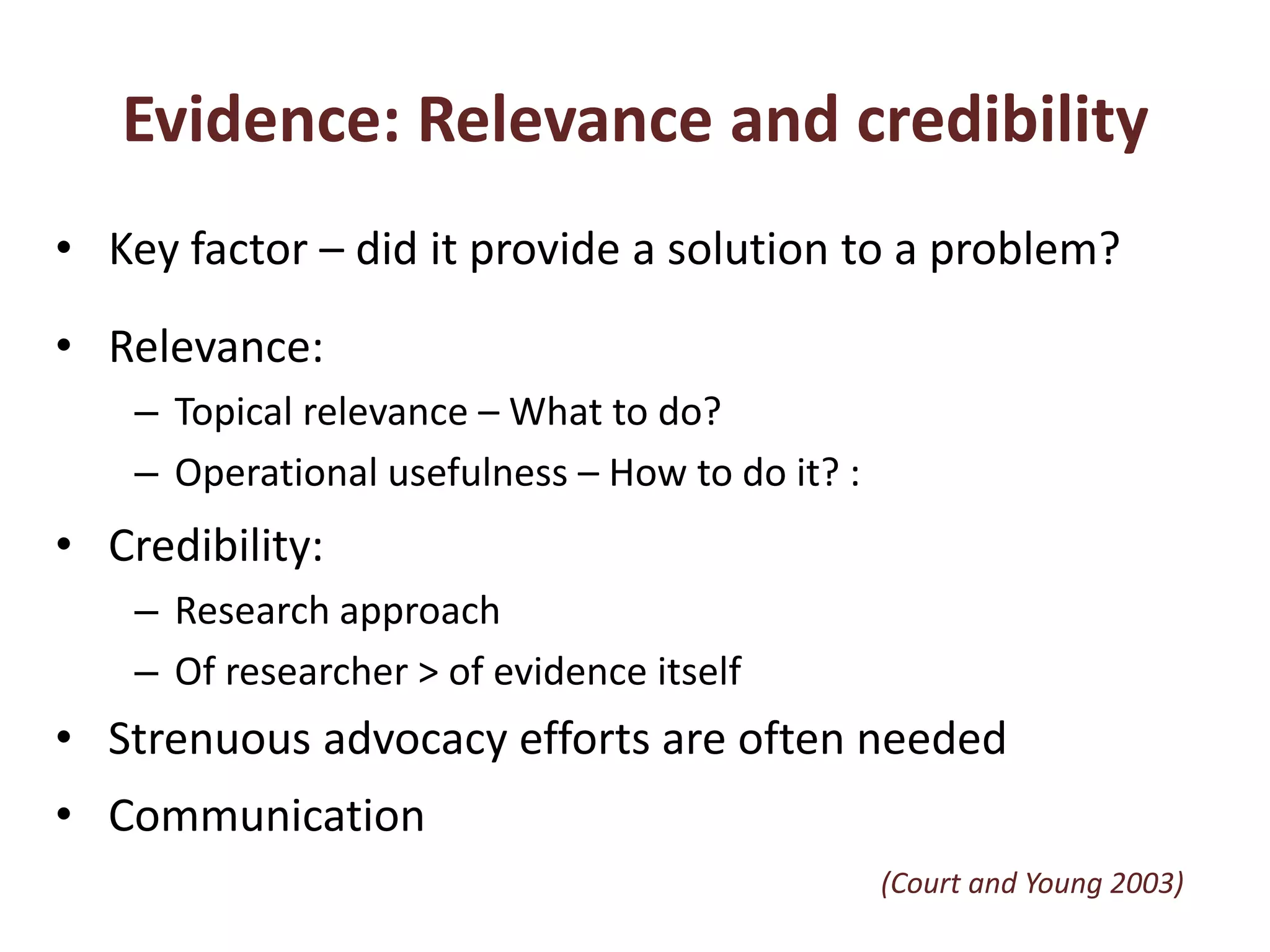 Evidence: Relevance and credibilityKey factor – did it provide a solution to a problem? Relevance:Topical relevance – What to do? Operational usefulness – How to do it? :Credibility: Research approachOf researcher > of evidence itselfStrenuous advocacy efforts are often neededCommunication(Court and Young 2003)