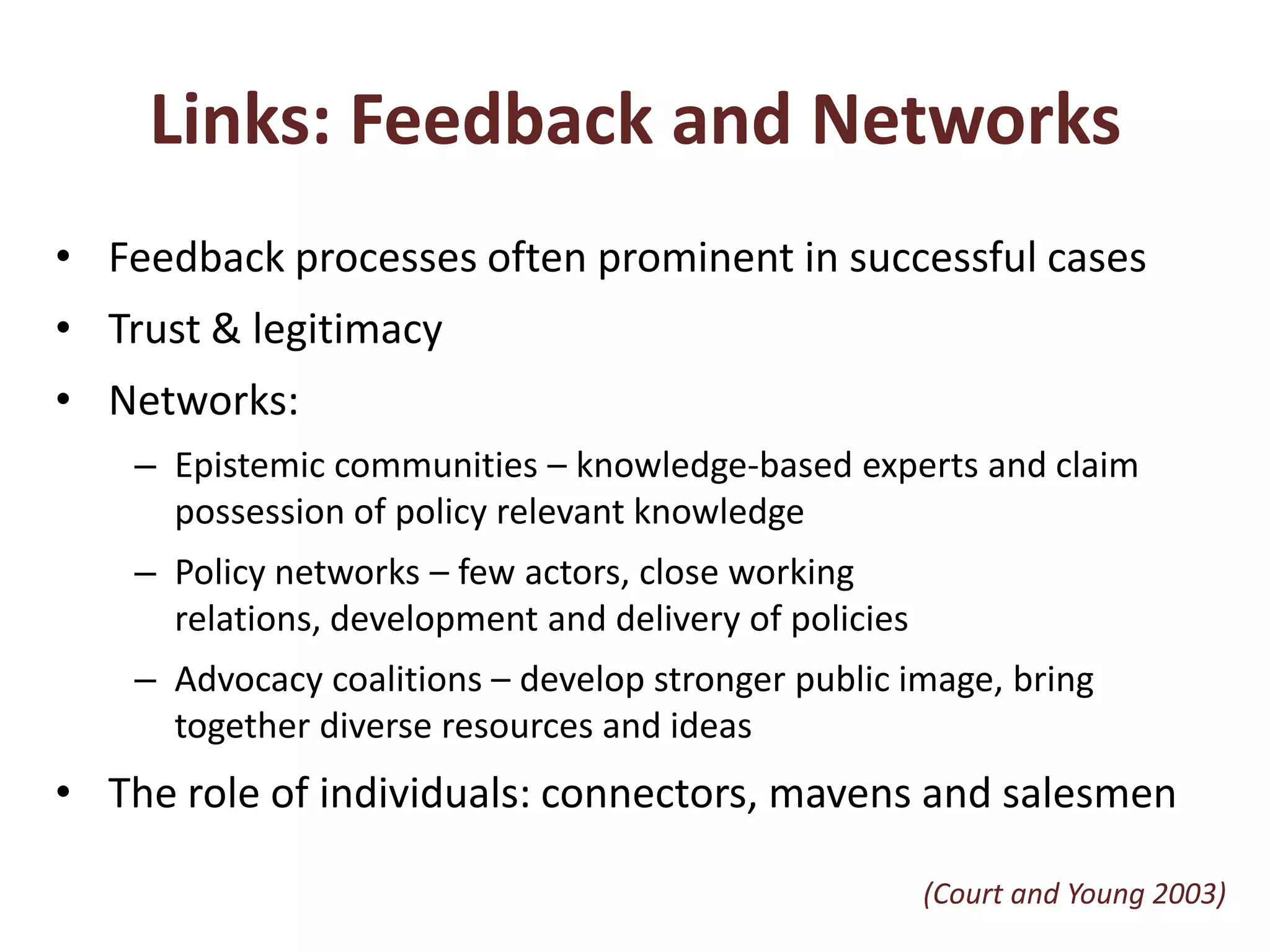 Links: Feedback and NetworksFeedback processes often prominent in successful casesTrust & legitimacyNetworks:Epistemic communities – knowledge-based experts and claim possession of policy relevant knowledgePolicy networks – few actors, close working relations, development and delivery of policiesAdvocacy coalitions – develop stronger public image, bring together diverse resources and ideasThe role of individuals: connectors, mavens and salesmen(Court and Young 2003)