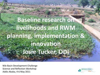 Baseline research on livelihoods and RWM planning, implementation & innovationJosie Tucker, ODI Nile Basin Development ChallengeScience and Reflection WorkshopAddis Ababa, 4-6 May 2011 