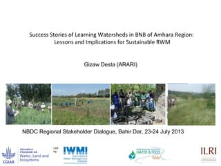 Success Stories of Learning Watersheds in BNB of Amhara Region:
Lessons and Implications for Sustainable RWM
NBDC Regional Stakeholder Dialogue, Bahir Dar, 23-24 July 2013
Gizaw Desta (ARARI)
 